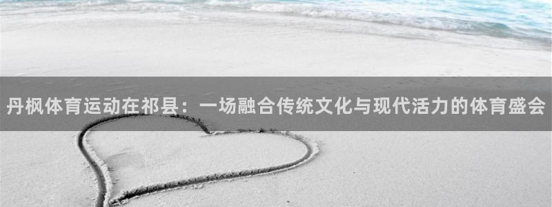 杏悦体育在线注册：丹枫体育运动在祁县：一场融合传统文化与现代活力的体育盛会